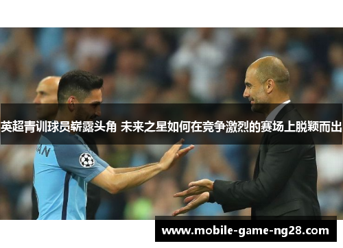 英超青训球员崭露头角 未来之星如何在竞争激烈的赛场上脱颖而出