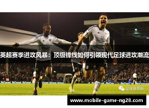 英超赛季进攻风暴：顶级锋线如何引领现代足球进攻潮流