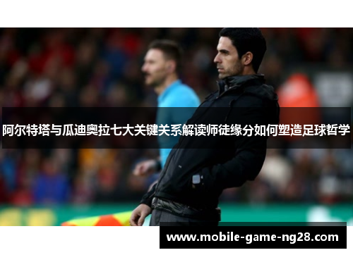 阿尔特塔与瓜迪奥拉七大关键关系解读师徒缘分如何塑造足球哲学