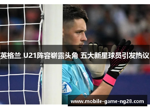 英格兰 U21阵容崭露头角 五大新星球员引发热议