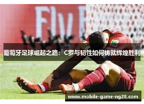 葡萄牙足球崛起之路：C罗与韧性如何铸就辉煌胜利