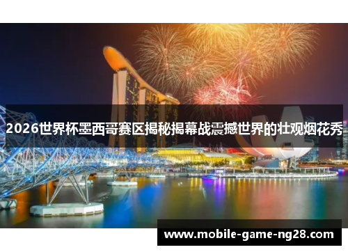 2026世界杯墨西哥赛区揭秘揭幕战震撼世界的壮观烟花秀