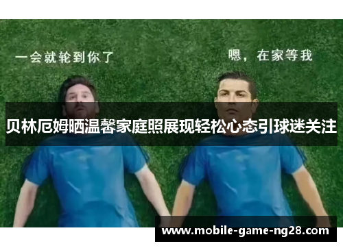 贝林厄姆晒温馨家庭照展现轻松心态引球迷关注